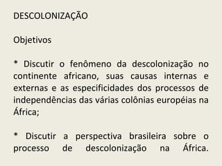 DESCOLONIZAÇÃO Objetivos  * Discutir o fenômeno da descolonização no continente africano, suas causas internas e externas e as especificidades dos processos de independências das várias colônias européias na África; * Discutir a perspectiva brasileira sobre o processo de descolonização na África. 
