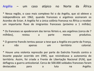 Argélia  – um caso atípico no Norte da África * Nessa região, o caso mais complexo foi o da Argélia, que só obteve a independência em 1962, quando franceses e argelinos assinaram os Acordos de Evian. A Argélia foi a única colônia francesa na África a receber um importante fluxo de imigrantes franceses (próximo a 1 milhão). * Os franceses se apoderaram das terras férteis e, aos argelinos (cerca de 7 milhões), restou a parte menos produtiva. * O governo francês tentou passar a tese que a Argélia era parte da França, e não apenas um território colonial. * Houve uma violenta repressão por parte do Exército francês contra o levante popular ocorrido em 1945, que reivindicava a autonomia do território. Assim, foi criada a Frente de Libertação Nacional (FLN), que deflagrou a guerra anticolonial. Cerca de 500.000 soldados franceses foram destacados para a luta na Argélia. 
