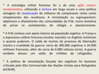 * A estratégia militar francesa foi a de uma  ação contra-revolucionária , utilizando a  tortura  em larga escala e uma política selvagem de  reaolocação  de milhares de camponeses vistos como simpatizantes dos revoltosos. A reinstalação ou  regroupement , objetivava o afastamento das comunidades da FLN, numa tentativa de privar os combatentes de refúgio e abastecimento. * A FLN contava com apoio intenso da população argelina. A França e a expressiva colônia francesa (muitos nascidos na Argélia) resistiram o quanto puderam. O saldo de mortos do processo de libertação mostra a crueldade da guerra: cerca de 300.000 argelinos e 24.000 militares franceses, além de cerca de 6.000 colonos (civis). A guerra também deixou um saldo de milhões de refugiados.  * A política de reinstalação forçada dos argelinos foi bastante criticada pelo Alto Comissariado das Nações Unidas para Refugiados (ACNUR).  
