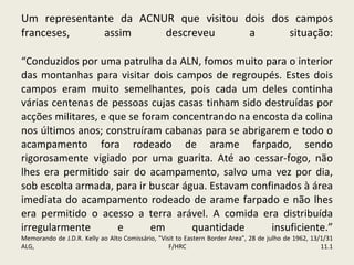 Um representante da ACNUR que visitou dois dos campos franceses, assim descreveu a situação: “Conduzidos por uma patrulha da ALN, fomos muito para o interior das montanhas para visitar dois campos de regroupés. Estes dois campos eram muito semelhantes, pois cada um deles continha várias centenas de pessoas cujas casas tinham sido destruídas por acções militares, e que se foram concentrando na encosta da colina nos últimos anos; construíram cabanas para se abrigarem e todo o acampamento fora rodeado de arame farpado, sendo rigorosamente vigiado por uma guarita. Até ao cessar-fogo, não lhes era permitido sair do acampamento, salvo uma vez por dia, sob escolta armada, para ir buscar água. Estavam confinados à área imediata do acampamento rodeado de arame farpado e não lhes era permitido o acesso a terra arável. A comida era distribuída irregularmente e em quantidade insuficiente.” Memorando de J.D.R. Kelly ao Alto Comissário, "Visit to Eastern Border Area”, 28 de julho de 1962, 13/1/31 ALG, F/HRC 11.1 