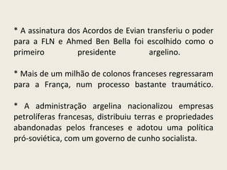 * A assinatura dos Acordos de Evian transferiu o poder para a FLN e Ahmed Ben Bella foi escolhido como o primeiro presidente argelino.  * Mais de um milhão de colonos franceses regressaram para a França, num processo bastante traumático. * A administração argelina nacionalizou empresas petrolíferas francesas, distribuiu terras e propriedades abandonadas pelos franceses e adotou uma política pró-soviética, com um governo de cunho socialista.  
