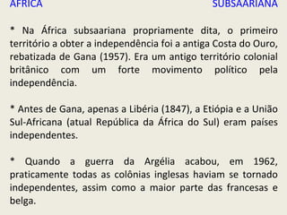 ÁFRICA SUBSAARIANA * Na África subsaariana propriamente dita, o primeiro território a obter a independência foi a antiga Costa do Ouro, rebatizada de Gana (1957). Era um antigo território colonial britânico com um forte movimento político pela independência.  * Antes de Gana, apenas a Libéria (1847), a Etiópia e a União Sul-Africana (atual República da África do Sul) eram países independentes. * Quando a guerra da Argélia acabou, em 1962, praticamente todas as colônias inglesas haviam se tornado independentes, assim como a maior parte das francesas e belga. 