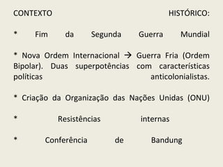 CONTEXTO HISTÓRICO: * Fim da Segunda Guerra Mundial * Nova Ordem Internacional    Guerra Fria (Ordem Bipolar). Duas superpotências com características políticas anticolonialistas. * Criação da Organização das Nações Unidas (ONU) * Resistências internas  * Conferência de Bandung  