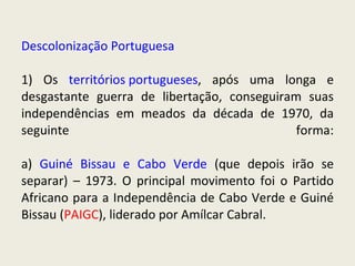 Descolonização Portuguesa 1) Os  territórios portugueses , após uma longa e desgastante guerra de libertação, conseguiram suas independências em meados da década de 1970, da seguinte forma: a)  Guiné Bissau e Cabo Verde  (que depois irão se separar) – 1973. O principal movimento foi o Partido Africano para a Independência de Cabo Verde e Guiné Bissau ( PAIGC ), liderado por Amílcar Cabral. 