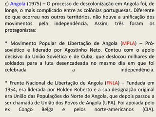 c)  Angola  (1975) – O processo de descolonização em Angola foi, de longe, o mais complicado entre as colônias portuguesas. Diferente do que ocorreu nos outros territórios, não houve a unificação dos movimentos pela independência. Assim, três foram os protagonistas: * Movimento Popular de Libertação de Angola ( MPLA ) – Pró- soviético e liderado por Agostinho Neto. Contou com o apoio decisivo da União Soviética e de Cuba, que deslocou milhares de soldados para a luta desencadeada no mesmo dia em que foi celebrada a independência. * Frente Nacional de Libertação de Angola ( FNLA ) – Fundada em 1954, era liderada por Holden Roberto e a sua designação original era União das Populações do Norte de Angola, que depois passou a ser chamada de União dos Povos de Angola (UPA). Foi apoiada pelo ex Congo Belga e pelos norte-americanos (CIA).   