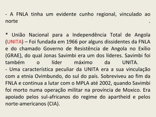- A FNLA tinha um evidente cunho regional, vinculado ao norte . * União Nacional para a Independência Total de Angola ( UNITA ) – Foi fundada em 1966 por alguns dissidentes da FNLA e do chamado Governo de Resistência de Angola no Exílio (GRAE), do qual Jonas Savimbi era um dos líderes. Savimbi foi também o líder máximo da UNITA.  - Uma característica peculiar da UNITA era a sua vinculação com a etnia Ovimbundo, do sul do país. Sobreviveu ao fim da FNLA e continua a lutar com o MPLA até 2002, quando Savimbi foi morto numa operação militar na província de Moxico. Era apoiado pelos sul-africanos do regime do apartheid e pelos norte-americanos (CIA). 