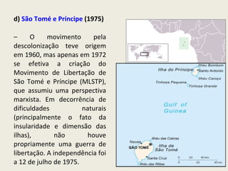d)  São Tomé e Príncipe  (1975)  –  O movimento pela descolonização teve origem em 1960, mas apenas em 1972 se efetiva a criação do Movimento de Libertação de São Tomé e Príncipe (MLSTP), que assumiu uma perspectiva marxista. Em decorrência de dificuldades naturais (principalmente o fato da insularidade e dimensão das ilhas), não houve propriamente uma guerra de libertação. A independência foi a 12 de julho de 1975. 