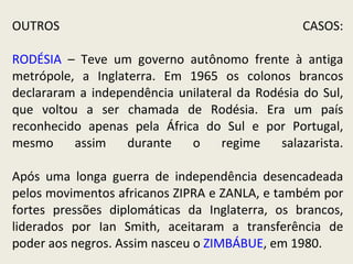 OUTROS CASOS: RODÉSIA  – Teve um governo autônomo frente à antiga metrópole, a Inglaterra. Em 1965 os colonos brancos declararam a independência unilateral da Rodésia do Sul, que voltou a ser chamada de Rodésia. Era um país reconhecido apenas pela África do Sul e por Portugal, mesmo assim durante o regime salazarista. Após uma longa guerra de independência desencadeada pelos movimentos africanos ZIPRA e ZANLA, e também por fortes pressões diplomáticas da Inglaterra, os brancos, liderados por Ian Smith, aceitaram a transferência de poder aos negros. Assim nasceu o  ZIMBÁBUE , em 1980. 