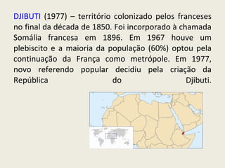 DJIBUTI  (1977) – território colonizado pelos franceses no final da década de 1850. Foi incorporado à chamada Somália francesa em 1896. Em 1967 houve um plebiscito e a maioria da população (60%) optou pela continuação da França como metrópole. Em 1977, novo referendo popular decidiu pela criação da República do Djibuti. 