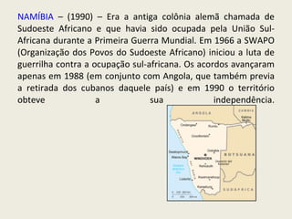 NAMÍBIA  – (1990) – Era a antiga colônia alemã chamada de Sudoeste Africano e que havia sido ocupada pela União Sul-Africana durante a Primeira Guerra Mundial. Em 1966 a SWAPO (Organização dos Povos do Sudoeste Africano) iniciou a luta de guerrilha contra a ocupação sul-africana. Os acordos avançaram apenas em 1988 (em conjunto com Angola, que também previa a retirada dos cubanos daquele país) e em 1990 o território obteve a sua independência. 
