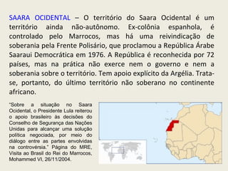 SAARA OCIDENTAL  – O território do Saara Ocidental é um território ainda não-autônomo. Ex-colônia espanhola, é controlado pelo Marrocos, mas há uma reivindicação de soberania pela Frente Polisário, que proclamou a República Árabe Saaraui Democrática em 1976. A República é reconhecida por 72 países, mas na prática não exerce nem o governo e nem a soberania sobre o território. Tem apoio explícito da Argélia. Trata-se, portanto, do último território não soberano no continente africano. “ Sobre a situação no Saara Ocidental, o Presidente Lula reiterou o apoio brasileiro às decisões do Conselho de Segurança das Nações Unidas para alcançar uma solução política negociada, por meio do diálogo entre as partes envolvidas na controvérsia.” Página do MRE, Visita ao Brasil do Rei do Marrocos, Mohammed VI, 26/11/2004.  