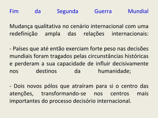 Fim da Segunda Guerra Mundial Mudança qualitativa no cenário internacional com uma redefinição ampla das relações internacionais: - Países que até então exerciam forte peso nas decisões mundiais foram tragados pelas circunstâncias históricas e perderam a sua capacidade de influir decisivamente nos destinos da humanidade;  - Dois novos pólos que atraíram para si o centro das atenções, transformando-se nos centros mais importantes do processo decisório internacional.   