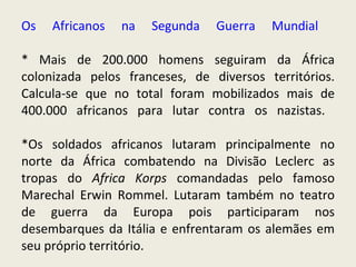 Os Africanos na Segunda Guerra Mundial  * Mais de 200.000 homens seguiram da África colonizada pelos franceses, de diversos territórios. Calcula-se que no total foram mobilizados mais de 400.000 africanos para lutar contra os nazistas.  *Os soldados africanos lutaram principalmente no norte da África combatendo na Divisão Leclerc as tropas do  Africa Korps  comandadas pelo famoso Marechal Erwin Rommel. Lutaram também no teatro de guerra da Europa pois participaram nos desembarques da Itália e enfrentaram os alemães em seu próprio território.   