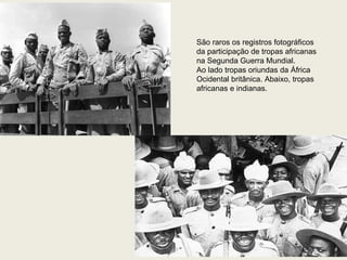 São raros os registros fotográficos  da participação de tropas africanas na Segunda Guerra Mundial.  Ao lado tropas oriundas da África  Ocidental britânica. Abaixo, tropas  africanas e indianas. 
