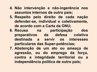 4. Não intervenção e não-ingerência nos
assuntos internos de outro país;
5. Respeito pelo direito de cada nação
defender-se, individual e coletivamente,
de acordo com a Carta da ONU;
6. Recusa na participação dos
preparativos da defesa coletiva
destinada a servir os interesses
particulares das Super-potências;
7. Abstenção de um ato ou ameaça de
agressão, ou do emprego da força,
contra a integridade territorial ou a
independência política de outro país;
 