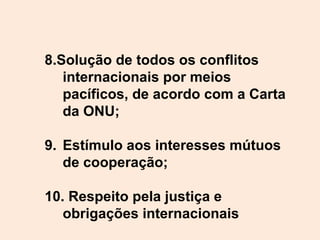 8.Solução de todos os conflitos
internacionais por meios
pacíficos, de acordo com a Carta
da ONU;
9. Estímulo aos interesses mútuos
de cooperação;
10. Respeito pela justiça e
obrigações internacionais
 