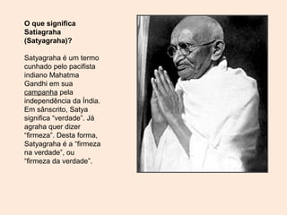 O que significa
Satiagraha
(Satyagraha)?
Satyagraha é um termo
cunhado pelo pacifista
indiano Mahatma
Gandhi em sua
campanha pela
independência da Índia.
Em sânscrito, Satya
significa “verdade”. Já
agraha quer dizer
“firmeza”. Desta forma,
Satyagraha é a “firmeza
na verdade”, ou
“firmeza da verdade”.
 