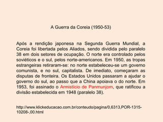 A Guerra da Coreia (1950-53)
Após a rendição japonesa na Segunda Guerra Mundial, a
Coreia foi libertada pelos Aliados, sendo dividida pelo paralelo
38 em dois setores de ocupação. O norte era controlado pelos
soviéticos e o sul, pelos norte-americanos. Em 1950, as tropas
estrangeiras retiraram-se: no norte estabeleceu-se um governo
comunista, e no sul, capitalista. De imediato, começaram as
disputas de fronteira. Os Estados Unidos passaram a ajudar o
governo do sul, ao passo que a China apoiava o do norte. Em
1953, foi assinado o Armistício de Panmunjom, que ratificou a
divisão estabelecida em 1948 (paralelo 38).
http://www.klickeducacao.com.br/conteudo/pagina/0,6313,POR-1315-
10208-,00.html
 