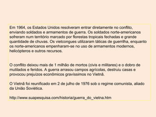Em 1964, os Estados Unidos resolveram entrar diretamente no conflito,
enviando soldados e armamentos de guerra. Os soldados norte-americanos
sofreram num território marcado por florestas tropicais fechadas e grande
quantidade de chuvas. Os vietcongues utilizaram táticas de guerrilha, enquanto
os norte-americanos empenharam-se no uso de armamentos modernos,
helicópteros e outros recursos.
O conflito deixou mais de 1 milhão de mortos (civis e militares) e o dobro de
mutilados e feridos. A guerra arrasou campos agrícolas, destruiu casas e
provocou prejuízos econômicos gravíssimos no Vietnã.
O Vietnã foi reunificado em 2 de julho de 1976 sob o regime comunista, aliado
da União Soviética.
http://www.suapesquisa.com/historia/guerra_do_vietna.htm
 