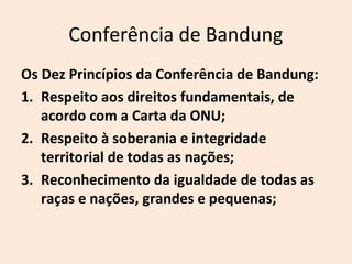 Conferência de Bandung
Os Dez Princípios da Conferência de Bandung:
1. Respeito aos direitos fundamentais, de
acordo com a Carta da ONU;
2. Respeito à soberania e integridade
territorial de todas as nações;
3. Reconhecimento da igualdade de todas as
raças e nações, grandes e pequenas;
 