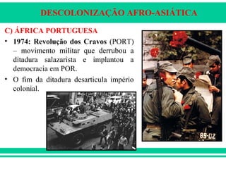 DESCOLONIZAÇÃO AFRO-ASIÁTICA
C) ÁFRICA PORTUGUESA
• 1974: Revolução dos Cravos (PORT)
– movimento militar que derrubou a
ditadura salazarista e implantou a
democracia em POR.
• O fim da ditadura desarticula império
colonial.
 
