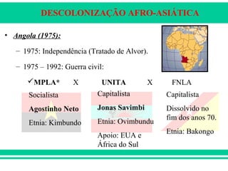 DESCOLONIZAÇÃO AFRO-ASIÁTICA
• Angola (1975):
– 1975: Independência (Tratado de Alvor).
– 1975 – 1992: Guerra civil:
MPLA* X UNITA X FNLA
Socialista
Agostinho Neto
Etnia: Kimbundo
Capitalista
Jonas Savimbi
Etnia: Ovimbundu
Apoio: EUA e
África do Sul
Capitalista
Dissolvido no
fim dos anos 70.
Etnia: Bakongo
 
