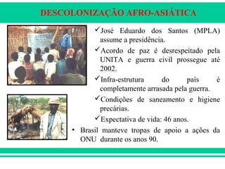 DESCOLONIZAÇÃO AFRO-ASIÁTICA
José Eduardo dos Santos (MPLA)
assume a presidência.
Acordo de paz é desrespeitado pela
UNITA e guerra civil prossegue até
2002.
Infra-estrutura do país é
completamente arrasada pela guerra.
Condições de saneamento e higiene
precárias.
Expectativa de vida: 46 anos.
• Brasil manteve tropas de apoio a ações da
ONU durante os anos 90.
 