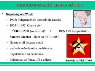 DESCOLONIZAÇÃO AFRO-ASIÁTICA
• Moçambique (1975):
– 1975: Independência (Acordo de Lusaka)
– 1975 – 1992: Guerra civil
FRELIMO (socialista)* X RENAMO (capitalista)
– Samora Machel – líder da FRELIMO.
– Guerra civil devasta o país.
– Saída de mão de obra qualificada.
– Esgotamento da economia.
– Epidemias de fome, tifo e cólera. Símbolo da FRELIMO
 