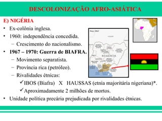 DESCOLONIZAÇÃO AFRO-ASIÁTICA
E) NIGÉRIA
• Ex-colônia inglesa.
• 1960: independência concedida.
– Crescimento do nacionalismo.
• 1967 – 1970: Guerra de BIAFRA.
– Movimento separatista.
– Província rica (petróleo).
– Rivalidades étnicas:
IBOS (Biafra) X HAUSSAS (etnia majoritária nigeriana)*.
Aproximadamente 2 milhões de mortos.
• Unidade política precária prejudicada por rivalidades étnicas.
 