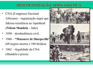 DESCOLONIZAÇÃO AFRO-ASIÁTICA
• CNA (Congresso Nacional
Africano) – organização negra que
liderou resistência ao Apartheid
(Nélson Mandela – líder)
• 1950 – desobediência civil.
• 1960 – “Massacre de Sharpeville”
(69 negros mortos e 180 feridos).
• 1962 – ilegalidade do CNA
(Mandela é preso).
 