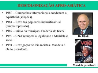 DESCOLONIZAÇÃO AFRO-ASIÁTICA
• 1980 – Campanhas internacionais condenam o
Aparthaid (sanções).
• 1984 – Revoltas populares intensificam-se
(ampla repressão).
• 1989 – início da transição: Frederik de Klerk
• 1990 – CNA recupera a legalidade e Mandela é
solto.
• 1994 – Revogação de leis racistas. Mandela é
eleito presidente.
De Klerk
Mandela presidente
 