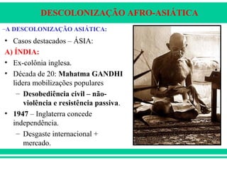 DESCOLONIZAÇÃO AFRO-ASIÁTICA
• Casos destacados – ÁSIA:
A) ÍNDIA:
• Ex-colônia inglesa.
• Década de 20: Mahatma GANDHI
lidera mobilizações populares
– Desobediência civil – não-
violência e resistência passiva.
• 1947 – Inglaterra concede
independência.
– Desgaste internacional +
mercado.
–A DESCOLONIZAÇÃO ASIÁTICA:
 