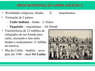 DESCOLONIZAÇÃO AFRO-ASIÁTICA
• Rivalidades religiosas: hindus X muçulmanos.
• Formação de 2 países:
– União Indiana – hindu – J. Nehru
– Paquistão – muçulmano – Ali Jinnah
• Transferência de 12 milhões de
refugiados de um Estado para
outro, iniciando a luta entre
hindus e mulçumanos (1 milhão
de mortos).
• Ilha do Ceilão – budista – novo
país em 1948 – atual Sri Lanka
 