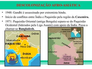 DESCOLONIZAÇÃO AFRO-ASIÁTICA
• 1948: Gandhi é assassinado por extremista hindu.
• Início de conflitos entre Índia e Paquistão pela região da Caxemira.
• 1971: Paquistão Oriental (antiga Bengala) separa-se do Paquistão
Ocidental (liderados pela Liga Auami) com apoio da Índia. Passa a
chamar-se Bangladesh.
 