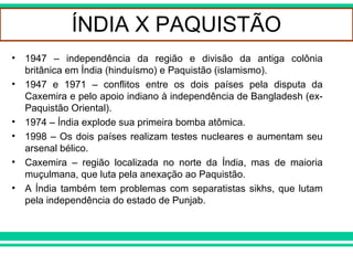 DESCOLONIZAÇÃO AFRO-ASIÁTICA
ÍNDIA X PAQUISTÃO
• 1947 – independência da região e divisão da antiga colônia
britânica em Índia (hinduísmo) e Paquistão (islamismo).
• 1947 e 1971 – conflitos entre os dois países pela disputa da
Caxemira e pelo apoio indiano à independência de Bangladesh (ex-
Paquistão Oriental).
• 1974 – Índia explode sua primeira bomba atômica.
• 1998 – Os dois países realizam testes nucleares e aumentam seu
arsenal bélico.
• Caxemira – região localizada no norte da Índia, mas de maioria
muçulmana, que luta pela anexação ao Paquistão.
• A Índia também tem problemas com separatistas sikhs, que lutam
pela independência do estado de Punjab.
 