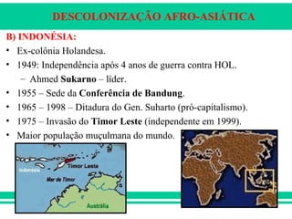 DESCOLONIZAÇÃO AFRO-ASIÁTICA
B) INDONÉSIA:
• Ex-colônia Holandesa.
• 1949: Independência após 4 anos de guerra contra HOL.
– Ahmed Sukarno – líder.
• 1955 – Sede da Conferência de Bandung.
• 1965 – 1998 – Ditadura do Gen. Suharto (pró-capitalismo).
• 1975 – Invasão do Timor Leste (independente em 1999).
• Maior população muçulmana do mundo.
 