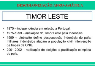 DESCOLONIZAÇÃO AFRO-ASIÁTICA
TIMOR LESTE
• 1975 – independência em relação a Portugal.
• 1975-1999 – anexação do Timor Leste pela Indonésia.
• 1999 – plebiscito define desocupação indonésia do país;
militares indonésios atacam a população civil; intervenção
de tropas da ONU.
• 2001-2002 – realização de eleições e pacificação completa
do país.
 