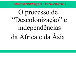 DESCOLONIZAÇÃO AFRO-ASIÁTICA
O processo de
“Descolonização” e
independências
da África e da Ásia
 