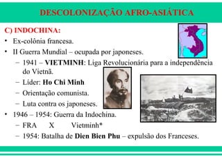 DESCOLONIZAÇÃO AFRO-ASIÁTICA
C) INDOCHINA:
• Ex-colônia francesa.
• II Guerra Mundial – ocupada por japoneses.
– 1941 – VIETMINH: Liga Revolucionária para a independência
do Vietnã.
– Líder: Ho Chi Minh
– Orientação comunista.
– Luta contra os japoneses.
• 1946 – 1954: Guerra da Indochina.
– FRA X Vietminh*
– 1954: Batalha de Dien Bien Phu – expulsão dos Franceses.
 