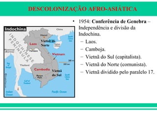 DESCOLONIZAÇÃO AFRO-ASIÁTICA
• 1954: Conferência de Genebra –
Independência e divisão da
Indochina.
– Laos.
– Camboja.
– Vietnã do Sul (capitalista).
– Vietnã do Norte (comunista).
– Vietnã dividido pelo paralelo 17.Vietnã
do Sul
Vietnã do
Norte
 