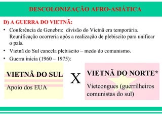 DESCOLONIZAÇÃO AFRO-ASIÁTICA
D) A GUERRA DO VIETNÃ:
• Conferência de Genebra: divisão do Vietnã era temporária.
Reunificação ocorreria após a realização de plebiscito para unificar
o país.
• Vietnã do Sul cancela plebiscito – medo do comunismo.
• Guerra inicia (1960 – 1975):
VIETNÃ DO SUL
Apoio dos EUA
X
VIETNÃ DO NORTE*
Vietcongues (guerrilheiros
comunistas do sul)
 