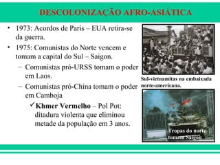 DESCOLONIZAÇÃO AFRO-ASIÁTICA
• 1973: Acordos de Paris – EUA retira-se
da guerra.
• 1975: Comunistas do Norte vencem e
tomam a capital do Sul – Saigon.
– Comunistas pró-URSS tomam o poder
em Laos.
– Comunistas pró-China tomam o poder
em Camboja
Khmer Vermelho – Pol Pot:
ditadura violenta que eliminou
metade da população em 3 anos.
Sul-vietnamitas na embaixada
norte-americana.
Tropas do norte
tomam Saigon
 