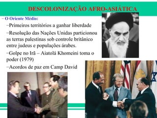 DESCOLONIZAÇÃO AFRO-ASIÁTICA
– O Oriente Médio:
–Primeiros territórios a ganhar liberdade
–Resolução das Nações Unidas particionou
as terras palestinas sob controle britânico
entre judeus e populações árabes.
–Golpe no Irã – Aiatolá Khomeini toma o
poder (1979)
–Acordos de paz em Camp David
 