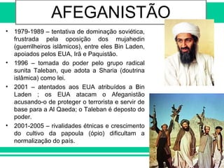 DESCOLONIZAÇÃO AFRO-ASIÁTICAAFEGANISTÃO
• 1979-1989 – tentativa de dominação soviética,
frustrada pela oposição dos mujahedin
(guerrilheiros islâmicos), entre eles Bin Laden,
apoiados pelos EUA, Irã e Paquistão.
• 1996 – tomada do poder pelo grupo radical
sunita Taleban, que adota a Sharia (doutrina
islâmica) como lei.
• 2001 – atentados aos EUA atribuídos a Bin
Laden ; os EUA atacam o Afeganistão
acusando-o de proteger o terrorista e servir de
base para a Al Qaeda; o Taleban é deposto do
poder.
• 2001-2005 – rivalidades étnicas e crescimento
do cultivo da papoula (ópio) dificultam a
normalização do país.
 