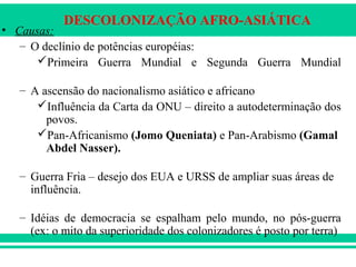 DESCOLONIZAÇÃO AFRO-ASIÁTICA
• Causas:
– O declínio de potências européias:
Primeira Guerra Mundial e Segunda Guerra Mundial
– A ascensão do nacionalismo asiático e africano
Influência da Carta da ONU – direito a autodeterminação dos
povos.
Pan-Africanismo (Jomo Queniata) e Pan-Arabismo (Gamal
Abdel Nasser).
– Guerra Fria – desejo dos EUA e URSS de ampliar suas áreas de
influência.
– Idéias de democracia se espalham pelo mundo, no pós-guerra
(ex: o mito da superioridade dos colonizadores é posto por terra)
 