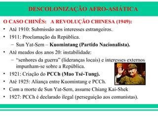 DESCOLONIZAÇÃO AFRO-ASIÁTICA
O CASO CHINÊS: A REVOLUÇÃO CHINESA (1949):
• Até 1910: Submissão aos interesses estrangeiros.
• 1911: Proclamação da República.
– Sun Yat-Sem – Kuomintang (Partido Nacionalista).
• Até meados dos anos 20: instabilidade:
– “senhores da guerra” (lideranças locais) e interesses externos
impunham-se sobre a República.
• 1921: Criação do PCCh (Mao Tsé-Tung).
• Até 1925: Aliança entre Kuomintang e PCCh.
• Com a morte de Sun Yat-Sem, assume Chiang Kai-Shek
• 1927: PCCh é declarado ilegal (perseguição aos comunistas).
 