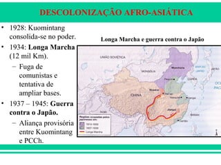 DESCOLONIZAÇÃO AFRO-ASIÁTICA
• 1928: Kuomintang
consolida-se no poder.
• 1934: Longa Marcha
(12 mil Km).
– Fuga de
comunistas e
tentativa de
ampliar bases.
• 1937 – 1945: Guerra
contra o Japão.
– Aliança provisória
entre Kuomintang
e PCCh.
Longa Marcha e guerra contra o Japão
 