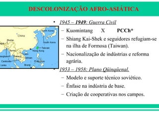 DESCOLONIZAÇÃO AFRO-ASIÁTICA
• 1945 – 1949: Guerra Civil
– Kuomintang X PCCh*
– Shiang Kai-Shek e seguidores refugiam-se
na ilha de Formosa (Taiwan).
– Nacionalização de indústrias e reforma
agrária.
• 1953 – 1958: Plano Qüinqüenal.
– Modelo e suporte técnico soviético.
– Ênfase na indústria de base.
– Criação de cooperativas nos campos.
 