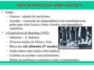 DESCOLONIZAÇÃO AFRO-ASIÁTICA
• Como:
– Guerras – adoção do socialismo.
– Acordos – concessão de independência com transferência do
poder para elites locais e fortes vínculos com dependência
capitalista.
• A Conferência de Bandung (1955):
– Indonésia – A. Sukarno
– 29 novas nações da África e Ásia.
– Bloco dos não alinhados (3º mundo).
– Ajuda mútua entre nações afro-asiáticas.
– Combate ao racismo e neocolonialismo.
– Debate de problemas econômicos entre os participantes.
 