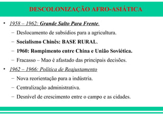 DESCOLONIZAÇÃO AFRO-ASIÁTICA
• 1958 – 1962: Grande Salto Para Frente.
– Deslocamento de subsídios para a agricultura.
– Socialismo Chinês: BASE RURAL.
– 1960: Rompimento entre China e União Soviética.
– Fracasso – Mao é afastado das principais decisões.
• 1962 – 1966: Política de Reajustamento
– Nova reorientação para a indústria.
– Centralização administrativa.
– Desnível de crescimento entre o campo e as cidades.
 